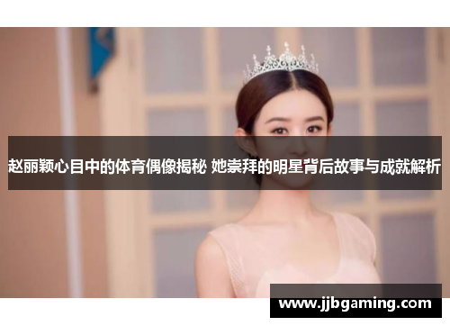 赵丽颖心目中的体育偶像揭秘 她崇拜的明星背后故事与成就解析