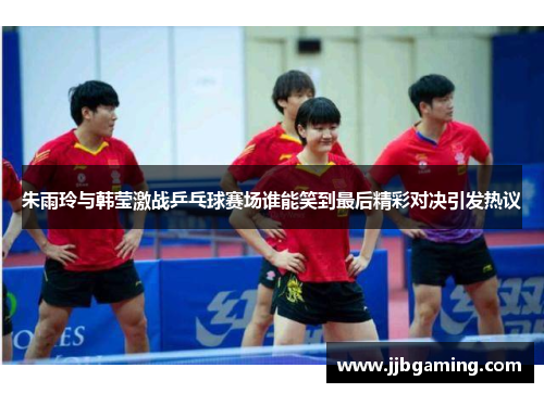 朱雨玲与韩莹激战乒乓球赛场谁能笑到最后精彩对决引发热议