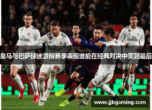 皇马与巴萨球迷激辩赛季表现谁能在经典对决中笑到最后